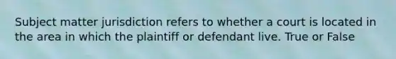 Subject matter jurisdiction refers to whether a court is located in the area in which the plaintiff or defendant live. True or False