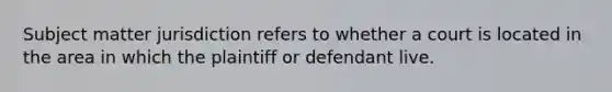 Subject matter jurisdiction refers to whether a court is located in the area in which the plaintiff or defendant live.