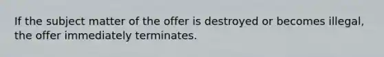 If the subject matter of the offer is destroyed or becomes illegal, the offer immediately terminates.