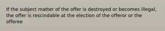 If the subject matter of the offer is destroyed or becomes illegal, the offer is rescindable at the election of the offeror or the offeree