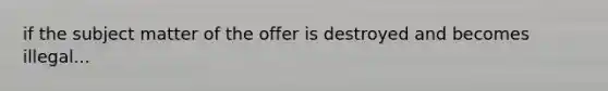 if the subject matter of the offer is destroyed and becomes illegal...