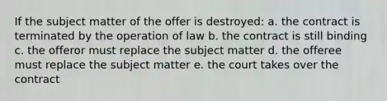 If the subject matter of the offer is destroyed: a. the contract is terminated by the operation of law b. the contract is still binding c. the offeror must replace the subject matter d. the offeree must replace the subject matter e. the court takes over the contract