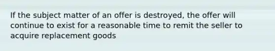 If the subject matter of an offer is destroyed, the offer will continue to exist for a reasonable time to remit the seller to acquire replacement goods