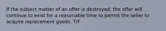 If the subject matter of an offer is destroyed, the offer will continue to exist for a reasonable time to permit the seller to acquire replacement goods. T/F