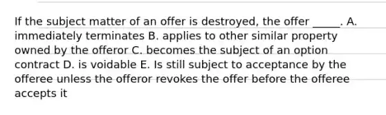 If the subject matter of an offer is destroyed, the offer _____. A. immediately terminates B. applies to other similar property owned by the offeror C. becomes the subject of an option contract D. is voidable E. Is still subject to acceptance by the offeree unless the offeror revokes the offer before the offeree accepts it