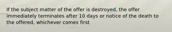 If the subject matter of the offer is destroyed, the offer immediately terminates after 10 days or notice of the death to the offered, whichever comes first