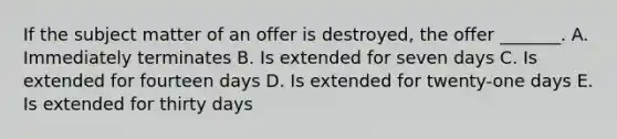 If the subject matter of an offer is destroyed, the offer _______. A. Immediately terminates B. Is extended for seven days C. Is extended for fourteen days D. Is extended for twenty-one days E. Is extended for thirty days