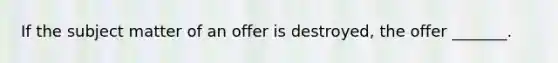 If the subject matter of an offer is destroyed, the offer _______.