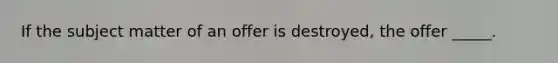 If the subject matter of an offer is destroyed, the offer _____.