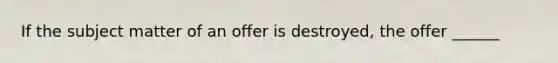 If the subject matter of an offer is destroyed, the offer ______