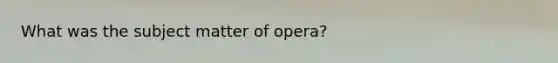 What was the subject matter of opera?