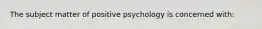 The subject matter of positive psychology is concerned with: