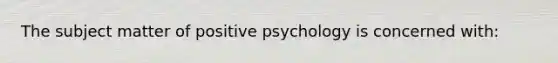 The subject matter of positive psychology is concerned with: