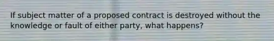 If subject matter of a proposed contract is destroyed without the knowledge or fault of either party, what happens?