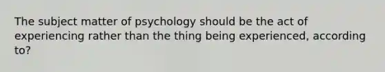 The subject matter of psychology should be the act of experiencing rather than the thing being experienced, according to?