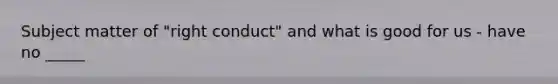 Subject matter of "right conduct" and what is good for us - have no _____