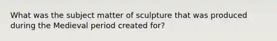 What was the subject matter of sculpture that was produced during the Medieval period created for?