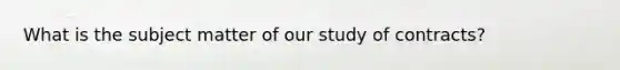 What is the subject matter of our study of contracts?