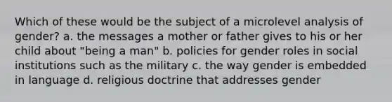 Which of these would be the subject of a microlevel analysis of gender? a. the messages a mother or father gives to his or her child about "being a man" b. policies for gender roles in social institutions such as the military c. the way gender is embedded in language d. religious doctrine that addresses gender