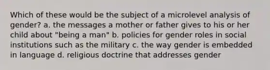 Which of these would be the subject of a microlevel analysis of gender?​ a. ​the messages a mother or father gives to his or her child about "being a man" b. ​policies for gender roles in social institutions such as the military c. ​the way gender is embedded in language d. ​religious doctrine that addresses gender