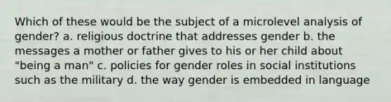 Which of these would be the subject of a microlevel analysis of gender?​ a. ​religious doctrine that addresses gender b. ​the messages a mother or father gives to his or her child about "being a man" c. ​policies for gender roles in social institutions such as the military d. ​the way gender is embedded in language