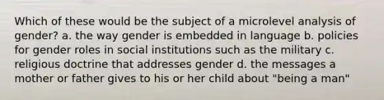 Which of these would be the subject of a microlevel analysis of gender? a. the way gender is embedded in language b. policies for gender roles in social institutions such as the military c. religious doctrine that addresses gender d. the messages a mother or father gives to his or her child about "being a man"