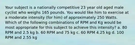 Your subject is a nationally competitive 23 year old aged male cyclist who weighs 165 pounds. You would like him to exercise at a moderate intensity (for him) of approximately 250 Watts. Which of the following combinations of RPM and Kg would be most appropriate for this subject to achieve this intensity? a. 80 RPM and 2.5 kg b. 60 RPM and 75 kg c. 60 RPM 4.25 kg d. 100 RPM and 2.55 kg