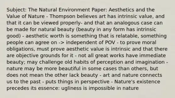 Subject: The Natural Environment Paper: Aesthetics and the Value of Nature - Thompson believes art has intrinsic value, and that it can be viewed properly- and that an analogous case can be made for natural beauty (beauty in any form has intrinsic good) - aesthetic worth is something that is relatable, something people can agree on -> independent of POV - to prove moral obligations, must prove aesthetic value is intrinsic and that there are objective grounds for it - not all great works have immediate beauty; may challenge old habits of perception and imagination - nature may be more beautiful in some cases than others, but does not mean the other lack beauty - art and nature connects us to the past - puts things in perspective - Nature's existence precedes its essence: ugliness is impossible in nature