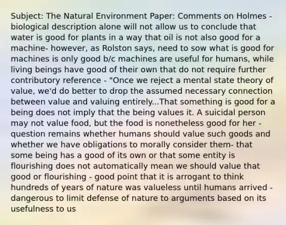 Subject: The Natural Environment Paper: Comments on Holmes - biological description alone will not allow us to conclude that water is good for plants in a way that oil is not also good for a machine- however, as Rolston says, need to sow what is good for machines is only good b/c machines are useful for humans, while living beings have good of their own that do not require further contributory reference - "Once we reject a mental state theory of value, we'd do better to drop the assumed necessary connection between value and valuing entirely...That something is good for a being does not imply that the being values it. A suicidal person may not value food, but the food is nonetheless good for her - question remains whether humans should value such goods and whether we have obligations to morally consider them- that some being has a good of its own or that some entity is flourishing does not automatically mean we should value that good or flourishing - good point that it is arrogant to think hundreds of years of nature was valueless until humans arrived - dangerous to limit defense of nature to arguments based on its usefulness to us