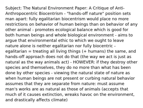 Subject: The Natural Environment Paper: A Critique of Anti-Anthropocentric Biocentrism - "hands-off nature" position sets man apart: fully egalitarian biocentrism would place no more restrictions on behavior of human beings than on behavior of any other animal - promotes ecological balance which is good for both human beings and whole biological environment - aims to argue that environmental ethic to which we ought to leave nature alone is neither egalitarian nor fully biocentric - egalitarian = treating all living things (+ humans) the same, and hands-off approach does not do that (the way we act is just as natural as the way animals act) - HOWEVER: if they destroy other species and themselves, they do no <a href='https://www.questionai.com/knowledge/keWHlEPx42-more-than' class='anchor-knowledge'>more than</a> what has been done by other species - viewing the natural state of nature as when human beings are not present or curbing natural behavior assumes that they are separate from nature: must assume man's works are as natural as those of animals (accepts that much of it causes extinction, wreaks havoc on the environment, and drastically affects climate)