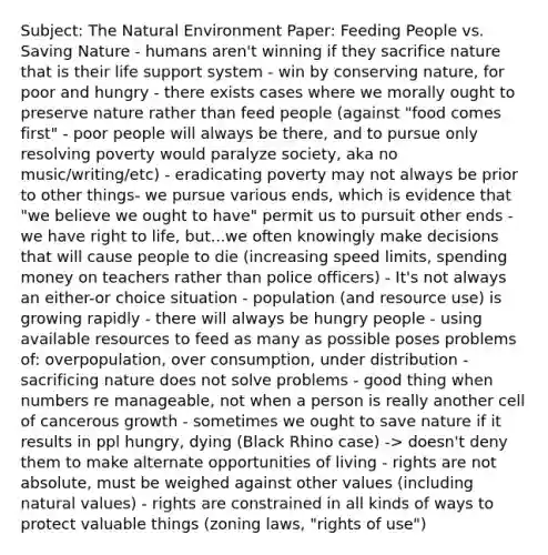 Subject: The Natural Environment Paper: Feeding People vs. Saving Nature - humans aren't winning if they sacrifice nature that is their life support system - win by conserving nature, for poor and hungry - there exists cases where we morally ought to preserve nature rather than feed people (against "food comes first" - poor people will always be there, and to pursue only resolving poverty would paralyze society, aka no music/writing/etc) - eradicating poverty may not always be prior to other things- we pursue various ends, which is evidence that "we believe we ought to have" permit us to pursuit other ends - we have right to life, but...we often knowingly make decisions that will cause people to die (increasing speed limits, spending money on teachers rather than police officers) - It's not always an either-or choice situation - population (and resource use) is growing rapidly - there will always be hungry people - using available resources to feed as many as possible poses problems of: overpopulation, over consumption, under distribution - sacrificing nature does not solve problems - good thing when numbers re manageable, not when a person is really another cell of cancerous growth - sometimes we ought to save nature if it results in ppl hungry, dying (Black Rhino case) -> doesn't deny them to make alternate opportunities of living - rights are not absolute, must be weighed against other values (including natural values) - rights are constrained in all kinds of ways to protect valuable things (zoning laws, "rights of use")