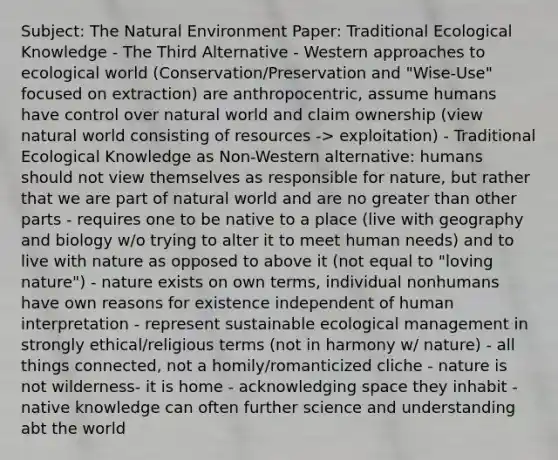 Subject: The Natural Environment Paper: Traditional Ecological Knowledge - The Third Alternative - Western approaches to ecological world (Conservation/Preservation and "Wise-Use" focused on extraction) are anthropocentric, assume humans have control over natural world and claim ownership (view natural world consisting of resources -> exploitation) - Traditional Ecological Knowledge as Non-Western alternative: humans should not view themselves as responsible for nature, but rather that we are part of natural world and are no <a href='https://www.questionai.com/knowledge/ktgHnBD4o3-greater-than' class='anchor-knowledge'>greater than</a> other parts - requires one to be native to a place (live with geography and biology w/o trying to alter it to meet human needs) and to live with nature as opposed to above it (not equal to "loving nature") - nature exists on own terms, individual nonhumans have own reasons for existence independent of human interpretation - represent sustainable ecological management in strongly ethical/religious terms (not in harmony w/ nature) - all things connected, not a homily/romanticized cliche - nature is not wilderness- it is home - acknowledging space they inhabit - native knowledge can often further science and understanding abt the world