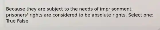 Because they are subject to the needs of imprisonment, prisoners' rights are considered to be absolute rights. Select one: True False