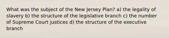 What was the subject of the New Jersey Plan? a) the legality of slavery b) the structure of the legislative branch c) the number of Supreme Court justices d) the structure of the executive branch