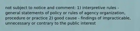 not subject to notice and comment: 1) interpretive rules - general statements of policy or rules of agency organization, procedure or practice 2) good cause - findings of impracticable, unnecessary or contrary to the public interest