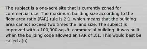 The subject is a one-acre site that is currently zoned for commercial use. The maximum building size according to the floor area ratio (FAR) rule is 2:1, which means that the building area cannot exceed two times the land size. The subject is improved with a 100,000-sq.-ft. commercial building. It was built when the building code allowed an FAR of 3:1. This would best be called a(n)