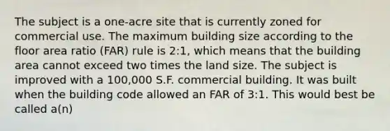 The subject is a one-acre site that is currently zoned for commercial use. The maximum building size according to the floor area ratio (FAR) rule is 2:1, which means that the building area cannot exceed two times the land size. The subject is improved with a 100,000 S.F. commercial building. It was built when the building code allowed an FAR of 3:1. This would best be called a(n)