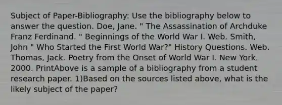 Subject of Paper-Bibliography: Use the bibliography below to answer the question. Doe, Jane. " The Assassination of Archduke Franz Ferdinand. " Beginnings of the World War I. Web. Smith, John " Who Started the First World War?" History Questions. Web. Thomas, Jack. Poetry from the Onset of World War I. New York. 2000. PrintAbove is a sample of a bibliography from a student research paper. 1)Based on the sources listed above, what is the likely subject of the paper?