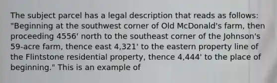 The subject parcel has a legal description that reads as follows: "Beginning at the southwest corner of Old McDonald's farm, then proceeding 4556' north to the southeast corner of the Johnson's 59-acre farm, thence east 4,321' to the eastern property line of the Flintstone residential property, thence 4,444' to the place of beginning." This is an example of