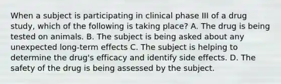 When a subject is participating in clinical phase III of a drug study, which of the following is taking place? A. The drug is being tested on animals. B. The subject is being asked about any unexpected long-term effects C. The subject is helping to determine the drug's efficacy and identify side effects. D. The safety of the drug is being assessed by the subject.