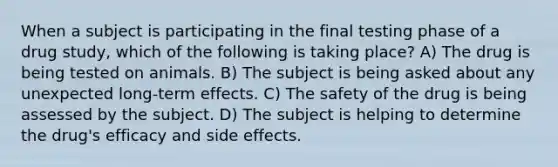 When a subject is participating in the final testing phase of a drug study, which of the following is taking place? A) The drug is being tested on animals. B) The subject is being asked about any unexpected long-term effects. C) The safety of the drug is being assessed by the subject. D) The subject is helping to determine the drug's efficacy and side effects.