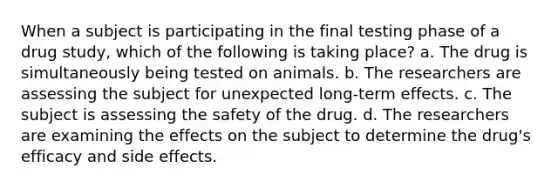 When a subject is participating in the final testing phase of a drug study, which of the following is taking place? a. The drug is simultaneously being tested on animals. b. The researchers are assessing the subject for unexpected long-term effects. c. The subject is assessing the safety of the drug. d. The researchers are examining the effects on the subject to determine the drug's efficacy and side effects.