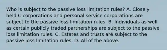 Who is subject to the passive loss limitation​ rules? A. Closely held C corporations and personal service corporations are subject to the passive loss limitation rules. B. Individuals as well as certain publicly traded partnerships are subject to the passive loss limitation rules. C. Estates and trusts are subject to the passive loss limitation rules. D. All of the above.