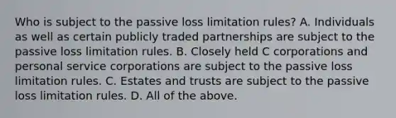 Who is subject to the passive loss limitation​ rules? A. Individuals as well as certain publicly traded partnerships are subject to the passive loss limitation rules. B. Closely held C corporations and personal service corporations are subject to the passive loss limitation rules. C. Estates and trusts are subject to the passive loss limitation rules. D. All of the above.