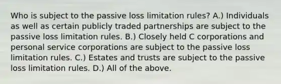 Who is subject to the passive loss limitation​ rules? A.) Individuals as well as certain publicly traded partnerships are subject to the passive loss limitation rules. B.) Closely held C corporations and personal service corporations are subject to the passive loss limitation rules. C.) Estates and trusts are subject to the passive loss limitation rules. D.) All of the above.