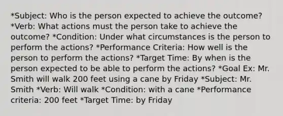 *Subject: Who is the person expected to achieve the outcome? *Verb: What actions must the person take to achieve the outcome? *Condition: Under what circumstances is the person to perform the actions? *Performance Criteria: How well is the person to perform the actions? *Target Time: By when is the person expected to be able to perform the actions? *Goal Ex: Mr. Smith will walk 200 feet using a cane by Friday *Subject: Mr. Smith *Verb: Will walk *Condition: with a cane *Performance criteria: 200 feet *Target Time: by Friday