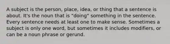 A subject is the person, place, idea, or thing that a sentence is about. It's the noun that is "doing" something in the sentence. Every sentence needs at least one to make sense. Sometimes a subject is only one word, but sometimes it includes modifiers, or can be a noun phrase or gerund.