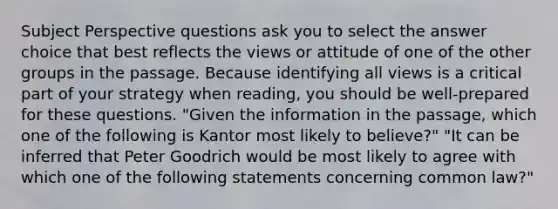 Subject Perspective questions ask you to select the answer choice that best reflects the views or attitude of one of the other groups in the passage. Because identifying all views is a critical part of your strategy when reading, you should be well-prepared for these questions. "Given the information in the passage, which one of the following is Kantor most likely to believe?" "It can be inferred that Peter Goodrich would be most likely to agree with which one of the following statements concerning common law?"