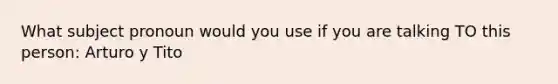 What subject pronoun would you use if you are talking TO this person: Arturo y Tito