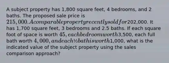 A subject property has 1,800 square feet, 4 bedrooms, and 2 baths. The proposed sale price is 215,000. A comparable property recently sold for202,000. It has 1,700 square feet, 3 bedrooms and 2.5 baths. If each square foot of space is worth 45, each bedroom worth3,500, each full bath worth 4,000, and each ½ bath is worth1,000, what is the indicated value of the subject property using the sales comparison approach?